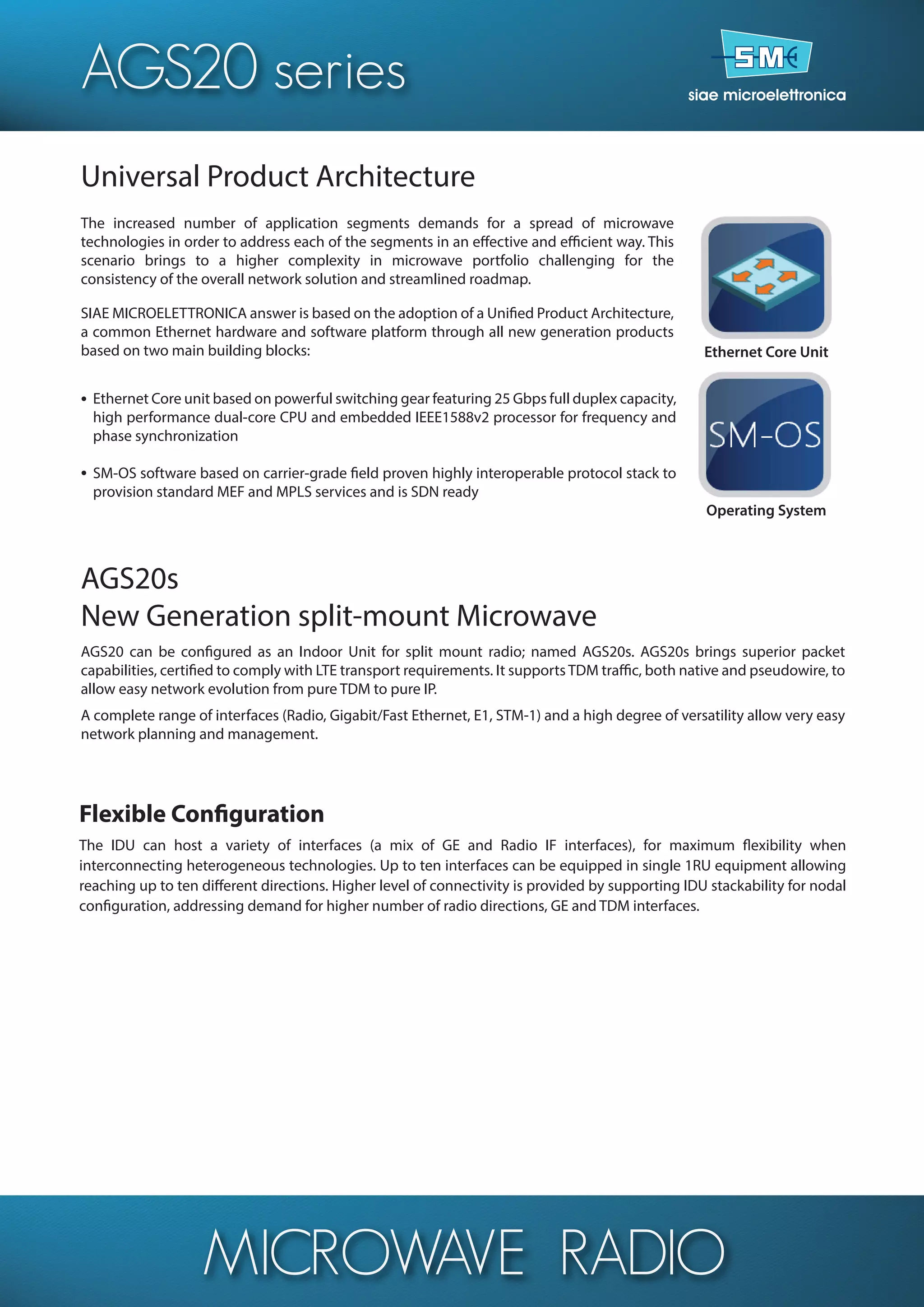 MICROWAVE RADIO
Universal Product Architecture
The increased number of application segments demands for a spread of microwave
technologies in order to address each of the segments in an effective and efficient way. This
scenario brings to a higher complexity in microwave portfolio challenging for the
consistency of the overall network solution and streamlined roadmap.
SIAE MICROELETTRONICA answer is based on the adoption of a Unified Product Architecture,
a common Ethernet hardware and software platform through all new generation products
based on two main building blocks:
Ethernet Core unit based on powerful switching gear featuring 25 Gbps full duplex capacity,
high performance dual-core CPU and embedded IEEE1588v2 processor for frequency and
phase synchronization
SM-OS software based on carrier-grade field proven highly interoperable protocol stack to
provision standard MEF and MPLS services and is SDN ready
AGS20s
New Generation split-mount Microwave
AGS20 can be configured as an Indoor Unit for split mount radio; named AGS20s. AGS20s brings superior packet
capabilities, certified to comply with LTE transport requirements. It supports TDM traffic, both native and pseudowire, to
allow easy network evolution from pure TDM to pure IP.
A complete range of interfaces (Radio, Gigabit/Fast Ethernet, E1, STM-1) and a high degree of versatility allow very easy
network planning and management.
•
•
Ethernet Core Unit
Operating System
The IDU can host a variety of interfaces (a mix of GE and Radio IF interfaces), for maximum flexibility when
interconnecting heterogeneous technologies. Up to ten interfaces can be equipped in single 1RU equipment allowing
reaching up to ten different directions. Higher level of connectivity is provided by supporting IDU stackability for nodal
configuration, addressing demand for higher number of radio directions, GE and TDM interfaces.
Flexible Configuration
AGS20 series
 