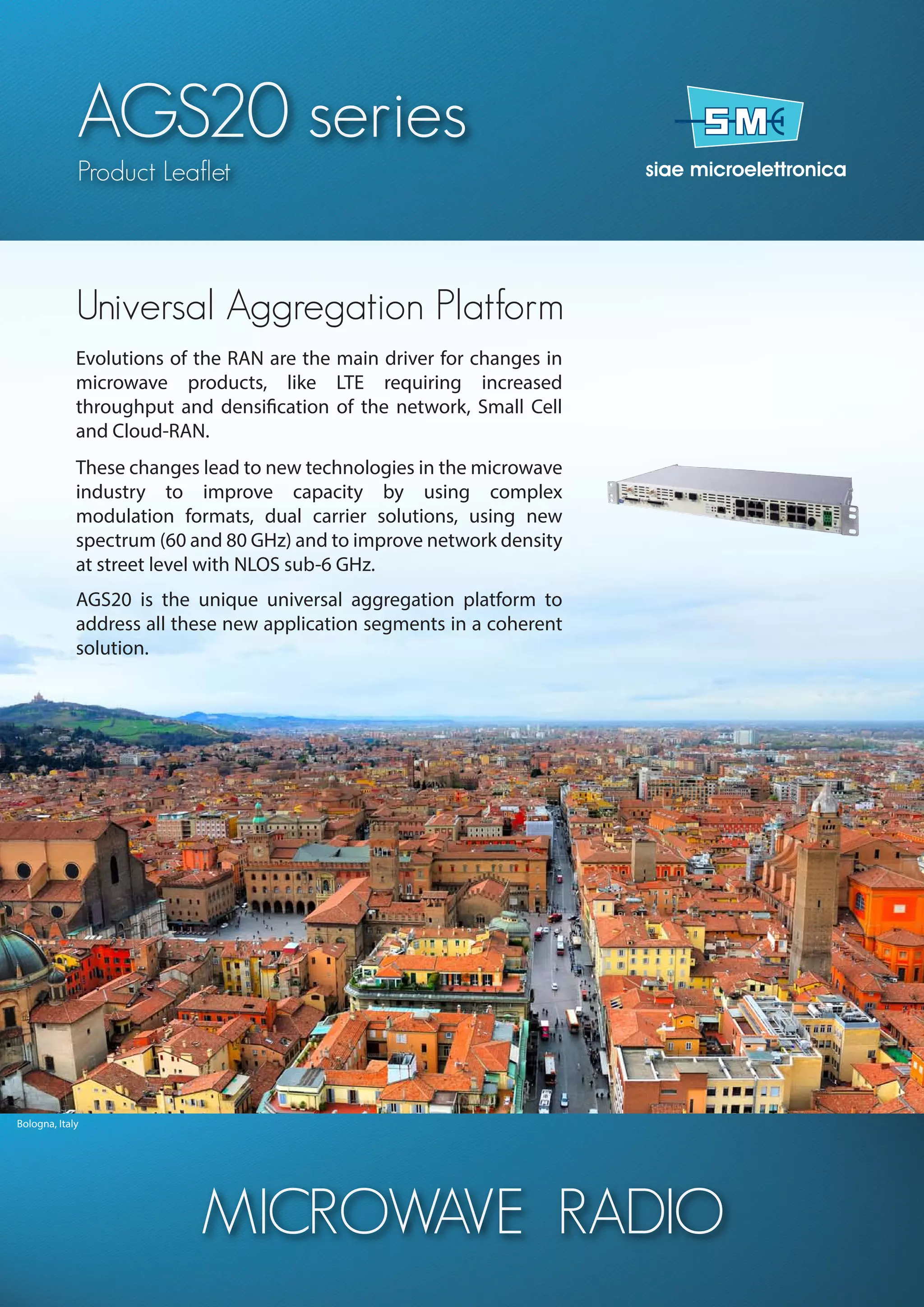 Bologna, Italy
AGS20 series
Product Leaflet
MICROWAVE RADIO
Evolutions of the RAN are the main driver for changes in
microwave products, like LTE requiring increased
throughput and densification of the network, Small Cell
and Cloud-RAN.
These changes lead to new technologies in the microwave
industry to improve capacity by using complex
modulation formats, dual carrier solutions, using new
spectrum (60 and 80 GHz) and to improve network density
at street level with NLOS sub-6 GHz.
AGS20 is the unique universal aggregation platform to
address all these new application segments in a coherent
solution.
Universal Aggregation Platform
 