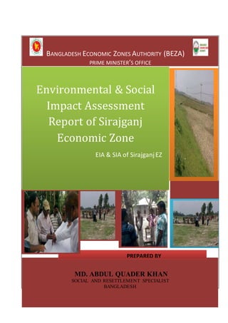 BANGLADESH ECONOMIC ZONES AUTHORITY (BEZA) 
PRIME MINISTER’S OFFICE 
Environmental & Social 
Impact Assessment 
Report of Sirajganj 
Economic Zone 
EIA & SIA of Sirajganj EZ 
MD. ABDUL QUADER KHAN 
SOCIAL AND RESETTLEMENT SPECIALIST 
BANGLADESH 
LIST OF ABBREVIATIONS 
1 
PREPARED BY 
 