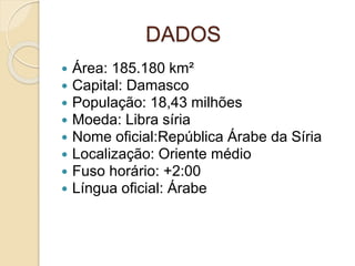 DADOS
 Área: 185.180 km²
 Capital: Damasco
 População: 18,43 milhões
 Moeda: Libra síria
 Nome oficial:República Árabe da Síria
 Localização: Oriente médio
 Fuso horário: +2:00
 Língua oficial: Árabe
 