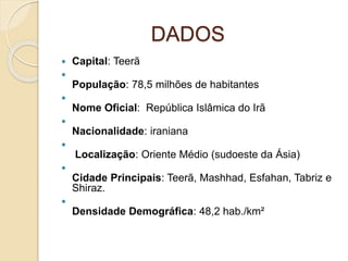 DADOS
 Capital: Teerã

População: 78,5 milhões de habitantes

Nome Oficial: República Islâmica do Irã

Nacionalidade: iraniana

Localização: Oriente Médio (sudoeste da Ásia)

Cidade Principais: Teerã, Mashhad, Esfahan, Tabriz e
Shiraz.

Densidade Demográfica: 48,2 hab./km²
 