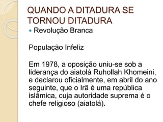 QUANDO A DITADURA SE
TORNOU DITADURA
 Revolução Branca
População Infeliz
Em 1978, a oposição uniu-se sob a
liderança do aiatolá Ruhollah Khomeini,
e declarou oficialmente, em abril do ano
seguinte, que o Irã é uma república
islâmica, cuja autoridade suprema é o
chefe religioso (aiatolá).
 