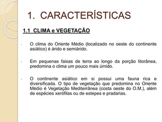 1. CARACTERÍSTICAS
1.1 CLIMA e VEGETAÇÃO
- O clima do Oriente Médio (localizado no oeste do continente
asiático) é árido e semiárido.
- Em pequenas faixas de terra ao longo da porção litorânea,
predomina o clima um pouco mais úmido.
- O continente asiático em si possui uma fauna rica e
diversificada. O tipo de vegetação que predomina no Oriente
Médio é Vegetação Mediterrânea (costa oeste do O.M.), além
de espécies xerófilas ou de estepes e pradarias.
 