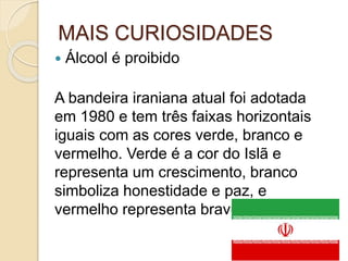 MAIS CURIOSIDADES
 Álcool é proibido
A bandeira iraniana atual foi adotada
em 1980 e tem três faixas horizontais
iguais com as cores verde, branco e
vermelho. Verde é a cor do Islã e
representa um crescimento, branco
simboliza honestidade e paz, e
vermelho representa bravura.
 