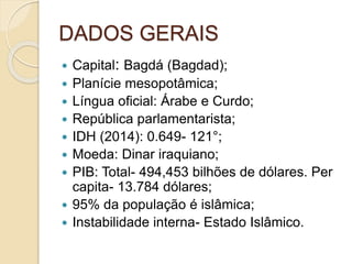 DADOS GERAIS
 Capital: Bagdá (Bagdad);
 Planície mesopotâmica;
 Língua oficial: Árabe e Curdo;
 República parlamentarista;
 IDH (2014): 0.649- 121°;
 Moeda: Dinar iraquiano;
 PIB: Total- 494,453 bilhões de dólares. Per
capita- 13.784 dólares;
 95% da população é islâmica;
 Instabilidade interna- Estado Islâmico.
 