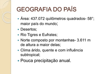 GEOGRAFIA DO PAÍS
 Área: 437.072 quilômetros quadrados- 58°;
maior país do mundo;
 Desertos;
 Rio Tigres e Eufrates;
 Norte composto por montanhas- 3.611 m
de altura a maior delas;
 Clima árido, quente e com influência
subtropical;
 Pouca precipitação anual.
 