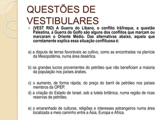 QUESTÕES DE
VESTIBULARES
 (VEST RIO) A Guerra do Líbano, o conflito Irã/Iraque, a questão
Palestina, a Guerra do Golfo são alguns dos conflitos que marcam ou
marcaram o Oriente Médio. Das alternativas abaixo, aquela que
corretamente explica essa situação conflituosa é:
a) a disputa de terras favoráveis ao cultivo, como as encontradas na planície
da Mesopotâmia, numa área desértica.
b) os grandes lucros provenientes do petróleo que não beneficiam a maioria
da população nos países árabes.
c) o aumento, de forma rápida, do preço do barril de petróleo nos países
membros da OPEP.
d) a criação do Estado de Israel, sob a tutela britânica, numa região de ricas
reservas de petróleo.
e) o emaranhado de culturas, religiões e interesses estrangeiros numa área
localizada a meio caminho entre a Ásia, Europa e África.
 
