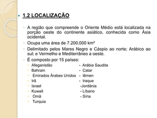  1.2 LOCALIZAÇÃO
◦ A região que compreende o Oriente Médio está localizada na
porção oeste do continente asiático, conhecida como Ásia
ocidental.
◦ Ocupa uma área de 7.200.000 km²
◦ Delimitado pelos Mares Negro e Cáspio ao norte; Arábico ao
sul; e Vermelho e Mediterrâneo a oeste.
◦ É composto por 15 países:
 Afeganistão - Arábia Saudita
 Bahrain - Catar
 Emirados Árabes Unidos - Iêmen
 Irã - Iraque
 Israel -Jordânia
 Kuwait - Líbano
 Omã - Síria
 Turquia
 