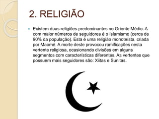 2. RELIGIÃO
 Existem duas religiões predominantes no Oriente Médio. A
com maior números de seguidores é o Islamismo (cerca de
90% da população). Esta é uma religião monoteísta, criada
por Maomé. A morte deste provocou ramificações nesta
vertente religiosa, ocasionando divisões em alguns
segmentos com características diferentes. As vertentes que
possuem mais seguidores são: Xiitas e Sunitas.
 