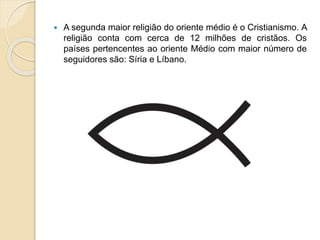  A segunda maior religião do oriente médio é o Cristianismo. A
religião conta com cerca de 12 milhões de cristãos. Os
países pertencentes ao oriente Médio com maior número de
seguidores são: Síria e Líbano.
 