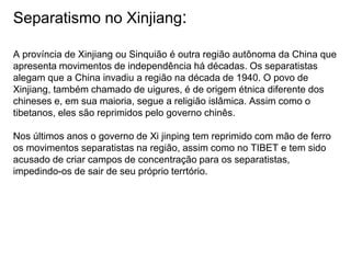 Separatismo no Xinjiang:
A província de Xinjiang ou Sinquião é outra região autônoma da China que
apresenta movimentos de independência há décadas. Os separatistas
alegam que a China invadiu a região na década de 1940. O povo de
Xinjiang, também chamado de uigures, é de origem étnica diferente dos
chineses e, em sua maioria, segue a religião islâmica. Assim como o
tibetanos, eles são reprimidos pelo governo chinês.
Nos últimos anos o governo de Xi jinping tem reprimido com mão de ferro
os movimentos separatistas na região, assim como no TIBET e tem sido
acusado de criar campos de concentração para os separatistas,
impedindo-os de sair de seu próprio terrtório.
 