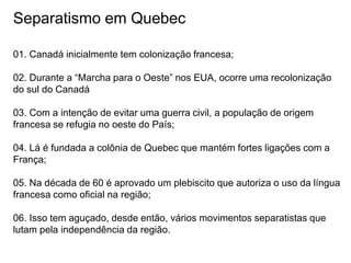 Separatismo em Quebec
01. Canadá inicialmente tem colonização francesa;
02. Durante a “Marcha para o Oeste” nos EUA, ocorre uma recolonização
do sul do Canadá
03. Com a intenção de evitar uma guerra civil, a população de origem
francesa se refugia no oeste do País;
04. Lá é fundada a colônia de Quebec que mantém fortes ligações com a
França;
05. Na década de 60 é aprovado um plebiscito que autoriza o uso da língua
francesa como oficial na região;
06. Isso tem aguçado, desde então, vários movimentos separatistas que
lutam pela independência da região.
 