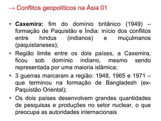 → Conflitos geopolíticos na Ásia 01
• Caxemira: fim do domínio britânico (1949) –
formação de Paquistão e Índia: início dos conflitos
entre hindus (indianos) e muçulmanos
(paquistaneses);
• Região limite entre os dois países, a Caxemira,
ficou sob domínio indiano, mesmo sendo
representada por uma maioria islâmica;
• 3 guerras marcaram a região: 1948, 1965 e 1971 –
que terminou na formação de Bangladesh (ex-
Paquistão Oriental);
• Os dois países desenvolvem grandes quantidades
de pesquisas e produções no setor nuclear, o que
preocupa as autoridades internacionais
 