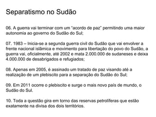 Separatismo no Sudão
06. A guerra vai terminar com um “acordo de paz” permitindo uma maior
autonomia ao governo do Sudão do Sul;
07. 1983 – Inicia-se a segunda guerra civil do Sudão que vai envolver a
frente nacional islâmica e movimento para libertação do povo do Sudão, a
guerra vai, oficialmente, até 2002 e mata 2.000.000 de sudaneses e deixa
4.000.000 de desabrigados e refugiados;
08. Apenas em 2005, é assinado um tratado de paz visando até a
realização de um plebiscito para a separação do Sudão do Sul;
09. Em 2011 ocorre o plebiscito e surge o mais novo país de mundo, o
Sudão do Sul.
10. Toda a questão gira em torno das reservas petrolíferas que estão
exatamente na divisa dos dois territórios.
 