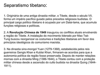 Separatismo tibetano:
1. Originária de uma antiga dinastia militar, o Tibete, desde o século VII,
forma um império pacífico guiado pelos preceitos religiosos budistas. O
principal cargo político tibetano é ocupado por um Dalai-lama, que acumula
funções religiosas e políticas.
2. A Revolução Chinesa de 1949 inaugurou os conflitos atuais envolvendo
a região do Tibete. A instalação do movimento liderado por Mao Tsé-
Tung buscou reorganizar os costumes e tradições tibetanas em favor dos
princípios ideológicos do comunismo maoísta.
3. Na dinastia sino-mongol Yuan (1279-1368), estabelecida pelos reis
guerreiros Gengis Khan e Kublai Khan, firmaram-se acordos para que a
autonomia política da região fosse preservada. Depois de manter relações
mornas com a dinastia Ming (1386-1644), o Tibete contou com a proteção
militar chinesa desde a ascensão do culto budista na dinastia Quing (1644-
1911).
 