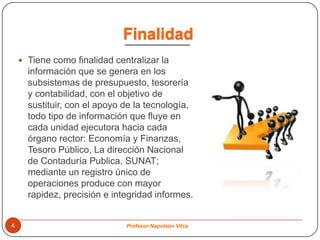 Finalidad
     Tiene como finalidad centralizar la
      información que se genera en los
      subsistemas de presupuesto, tesorería
      y contabilidad, con el objetivo de
      sustituir, con el apoyo de la tecnología,
      todo tipo de información que fluye en
      cada unidad ejecutora hacia cada
      órgano rector: Economía y Finanzas,
      Tesoro Público, La dirección Nacional
      de Contaduría Publica, SUNAT;
      mediante un registro único de
      operaciones produce con mayor
      rapidez, precisión e integridad informes.


4                             Profesor Napoleón Vilca
 