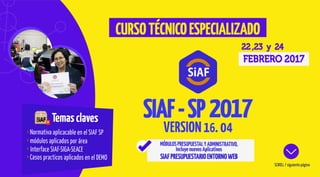 Temasclaves
Normativa aplicacable en el SIAF SP
módulos aplicados por área
Interface SIAF-SIGA-SEACE
Casos practicos aplicados en el DEMO
22 ,23 y 24
FEBRERO 2017
SCROLL / siguiente página
CURSOTÉCNICOESPECIALIZADO
MÓDULOSPRESUPUESTALYADMINISTRATIVO,
IncluyenuevosAplicativos
SIAFPRESUPUESTARIOENTORNOWEB
VERSION16. 04
SIAF-SP
 