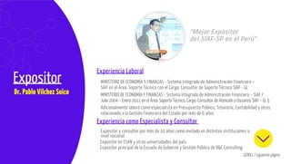 SCROLL / siguiente página
TemarioExpositor
Dr. Pablo Vilchez Suico
Experiencia Laboral
Experiencia como Especialista y Consultor
“Mejor Expositor
del SIAF-SP en el Perú”
Expositor en ESAN y otras universidades del país.
Expositor principal de la Escuela de Gobierno y Gestión Pública de R&C Consulting
MINISTERIO DE ECONOMÍA Y FINANZAS - Sistema Integrado de Administración Financiera –
SIAF en el Área: Soporte Técnico con el Cargo: Consultor de Soporte Técnico SIAF - GL
MINISTERIO DE ECONOMÍA Y FINANZAS - Sistema Integrado de Administración Financiera – SIAF /
Julio 2004 – Enero 2011 en el Área: Soporte Técnico, Cargo: Consultor de Atención a Usuarios SIAF – GL 5
Expositor y consultor por más de 10 años como invitado en distintas instituciones a
nivel nacional
Adicionalmente laboró como especialista en Presupuesto Público, Tesorería, Contabilidad y otros
relacionado a la Gestión Financiera del Estado por más de 6 años
 