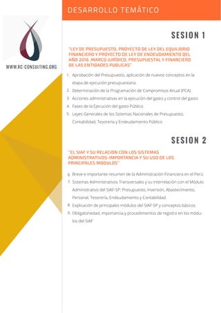 Sesión 1
Sesión 2
SESION 1
SESION 2
“LEY DE PRESUPUESTO, PROYECTO DE LEY DEL EQUILIBRIO
FINANCIERO Y PROYECTO DE LEY DE ENDEUDAMIENTO DEL
AÑO 2016 ,MARCO JURÍDICO, PRESUPUESTAL Y FINANCIERO
DE LAS ENTIDADES PUBLICAS”
Aprobación del Presupuesto, aplicación de nuevos conceptos en la
etapa de ejecución presupuestaria.
Determinación de la Programación de Compromisos Anual (PCA)
Acciones administrativas en la ejecución del gasto y control del gasto
Fases de la Ejecución del gasto Público.
Leyes Generales de los Sistemas Nacionales de Presupuesto,
Contabilidad, Tesorería y Endeudamiento Público
’’EL SIAF Y SU RELACION CON LOS SISTEMAS
ADMINISTRATIVOS-IMPORTANCIA Y SU USO DE LOS
PRINCIPALES MODULOS’’
Breve e importante resumen de la Administración Financiera en el Perú
Sistemas Administrativos Transversales y su interrelación con el Módulo
Administrativo del SIAF-SP: Presupuesto, Inversión, Abastecimiento,
Personal, Tesorería, Endeudamiento y Contabilidad.
Explicación de principales módulos del SIAF-SP y conceptos básicos
Obligatoriedad, importancia y procedimientos de registro en los módu-
los del SIAF
DESARROLLO TEMÁTICO
WWW.RC-CONSULTING.ORG
1.
2.
3.
4.
5.
6.
7.
8.
9.
 