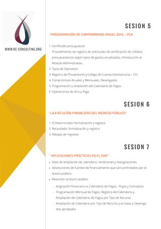 TEMARIO
Sesión 1
Sesión 2
SESION 5
SESION 6
PROGRAMACIÓN DE COMPROMISOS ANUAL 2016 – PCA
Certiﬁcado presupuestal
Procedimiento de registro de solicitudes de certiﬁcación de créditos
presupuestarios según tipos de gastos anualizados. Introducción al
Modulo Administrativo.
Tipos de Operación
Registro de Proveedores y Código de Cuenta Interbancaria – CCI
Compromisos Anuales y Mensuales, Devengados
Programación y ampliación del Calendario de Pagos
Operaciones de Giro y Pago
El Determinado: formalización y registro
Recaudado: formalización y registro
Rebajas de ingresos
’’LA EJECUCIÓN FINANCIERA DEL INGRESO PÚBLICO’’
SESION 7
Nota de ampliación de calendario, rendiciones y reasignaciones.
Devoluciones de fuentes de ﬁnanciamiento que son controlados por el
tesoro público.
Reversión al tesoro público
Asignación Financiera vs Calendario de Pagos: Flujos y Conceptos
Programación Mensual de Pagos: Registro del Calendario y
Ampliación de Calendario de Pagos por Tipo de Recurso
Ampliación de Calendario por Tipo de Recurso y en base a Devenga-
dos aprobados
’’ APLICACIONES PRÁCTICAS EN EL SIAF’’
WWW.RC-CONSULTING.ORG
-
-
-
1.
2.
3.
4.
5.
6.
1.
2.
3.
 