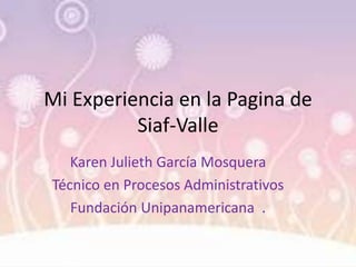 Mi Experiencia en la Pagina de
Siaf-Valle
Karen Julieth García Mosquera
Técnico en Procesos Administrativos
Fundación Unipanamericana .
 