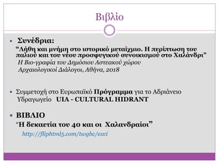 Βιβλίο
 Συνέδρια:
“Λήθη και μνήμη στο ιστορικό μεταίχμιο. Η περίπτωση του
παλιού και του νέου προσφυγικού συνοικισμού στο Χαλάνδρι”
Η Βιο-γραφία του Δημόσιου Αστεακού χώρου
Αρχαιολογικοί Διάλογοι, Αθήνα, 2018
 Συμμετοχή στο Ευρωπαϊκό Πρόγραμμα για το Αδριάνειο
Υδραγωγείο UIA - CULTURAL HIDRANT
 ΒΙΒΛΙΟ
“Η δεκαετία του 40 και οι Χαλανδραίοι”
http://fliphtml5.com/twgbc/exci
 