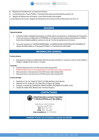 CENTRO DE CAPACITACIÓN Y DESARROLLO GLOBAL | JR. RISSO 246 PISO 2 LINCE – LIMA - PERÚ
• Reportes de Transferencias a Cuentas de Terceros
• Las Devoluciones a Tesoro Público.- Procedimientos para la emisión del Documentos T6
• Registro de Operaciones de Ingreso.- Fases Determinado y Recaudado
Las Rendiciones de Cuenta.- Registro de Rendiciones de Cuentas de Otras Operaciones (A, AV, E, C).
DOCENTE
Salomé Escobedo
• Contador Público Colegiado Especialista en el SIAF, labora actualmente en el Ministerio de Transportes
y Comunicaciones, ha laborado en PETROPERU, en la Superintendencia Nacional de Registros Público
entre otras entidades públicas cuenta con más de 12 años de experiencia en el sector.
• Tiene dos maestrías en “GESTIÓN EMPRESARIAL” y PLANIFICACIÓN ESTRATÉGICA DEL DESARROLLO”
además de diplomados en “Presupuesto Público” y “Contrataciones del Estado”.
INFORMACIÓN GENERAL
Fecha y Horario:
• El programa se dictará en Septiembre del 2016, los días miércoles 21, jueves 22, viernes 23 de 6:30pm a
9:00pm y sábado 24 de 9:15am a 12:15pm.
Inversión:
• Inversión Normal es de S/.477.00 nuevos soles (incluye IGV).
• PRONTO PAGO (hasta el 19 de Septiembre) S/.447.00 nuevos soles (incluye IGV).
• Descuento de 3 a más personas S/.427.00 nuevos soles (incluye IGV).
• Descuento de 6 a más personas S/.397.00 nuevos soles (incluye IGV).
Formas de Pago:
• Depósito en Cta. Cte. (Soles) Nº 00-015-013982 del Banco de la Nación.
• Depósito en Cta. (Soles) Nº 193-1945239-0-77 Banco de Crédito.
• Cheques a nombre de: CENTRO DE CAPACITACIÓN Y DESARROLLO GLOBAL. E.I.R.L.
• Tarjeta de crédito VISA, MasterCard o American Express.
CONTÁCTANOS
TAMBIÉN PUEDE SOLICITARNOS CURSOS IN-HOUSE
 