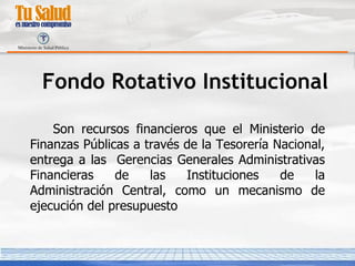 Fondo Rotativo Institucional Son recursos financieros que el Ministerio de Finanzas Públicas a través de la Tesorería Nacional, entrega a las  Gerencias Generales Administrativas Financieras de las Instituciones de la Administración Central, como un mecanismo de ejecución del presupuesto 