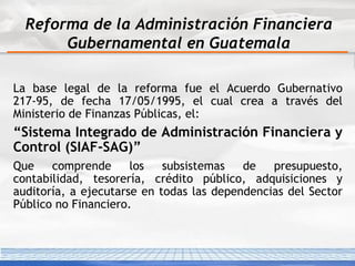 Reforma de la Administración Financiera Gubernamental en Guatemala La base legal de la reforma fue el Acuerdo Gubernativo 217-95, de fecha 17/05/1995 , el cual crea a través del Ministerio de Finanzas Públicas, el: “ Sistema Integrado de Administración Financiera y Control (SIAF-SAG)” Que comprende los subsistemas de presupuesto, contabilidad, tesorería, crédito público, adquisiciones y auditoría, a ejecutarse en todas las dependencias del Sector Público no Financiero .  