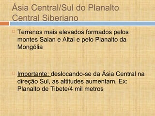 Ásia Central/Sul do Planalto
Central Siberiano
 Terrenos mais elevados formados pelos
montes Saian e Altai e pelo Planalto da
Mongólia
 Importante: deslocando-se da Ásia Central na
direção Sul, as altitudes aumentam. Ex:
Planalto de Tibete/4 mil metros
 