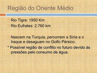 Região do Oriente Médio
 Rio Tigre: 1950 Km
 Rio Eufrates: 2.760 km
 Nascem na Turquia, percorrem a Síria e o
Iraque e desaguam no Golfo Pérsico.
* Possível região de conflito no futuro devido ásPossível região de conflito no futuro devido ás
pressões pelo consumo de água.pressões pelo consumo de água.
 