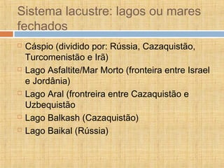 Sistema lacustre: lagos ou mares
fechados
 Cáspio (dividido por: Rússia, Cazaquistão,
Turcomenistão e Irã)
 Lago Asfaltite/Mar Morto (fronteira entre Israel
e Jordânia)
 Lago Aral (frontreira entre Cazaquistão e
Uzbequistão
 Lago Balkash (Cazaquistão)
 Lago Baikal (Rússia)
 