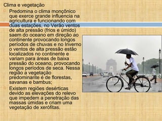 Clima e vegetação
 Predomina o clima monçônico
que exerce grande influencia na
agricultura e funcionando com
duas estações, no Verão ventos
de alta pressão (frios e úmido)
saem do oceano em direção ao
continente provocando longos
períodos de chuvas e no Inverno
o ventos de alta pressão estão
localizados no continente e
variam para áreas de baixa
pressão do oceano, provocando
longos períodos de seca. Nessa
região a vegetação
predominante é de florestas,
savanas e bambus;
 Existem regiões desérticas
devido as elevações do relevo
que impedem a penetração das
massas úmidas e criam uma
vegetação de xerófitas.
 
