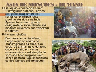 ÁSIA DE MONÇÕES - HUMANO
Essa região é conhecida como
“Formigueiro humano”, devido
aos grandes aglomerados
humanos, principalmente
próximo aos rios e na Índia.
Apresenta também grande
desigualdade social devido aos
modelos religiosos que valorizam
a pobreza.
Principais religiões:
 Bramanismo ou hinduísmo:
Prega o que se chama de
Transmigração da alma, que
evolui de animal até o Homem,
onde a divisão em castas
estamentais e a valorização da
vaca são base religiosa junto
com a pobreza. São importantes
os rios Ganges e Bramaputra;
 