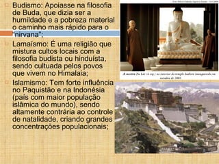 Budismo: Apoiasse na filosofia
de Buda, que dizia ser a
humildade e a pobreza material
o caminho mais rápido para o
“nirvana”;
 Lamaísmo: É uma religião que
mistura cultos locais com a
filosofia budista ou hinduísta,
sendo cultuada pelos povos
que vivem no Himalaia;
 Islamismo: Tem forte influência
no Paquistão e na Indonésia
(país com maior população
islâmica do mundo), sendo
altamente contrária ao controle
de natalidade, criando grandes
concentrações populacionais;
 