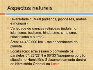 Aspectos naturaisAspectos naturais
 Diversidade cultural (indianos, japoneses, árabes
e mongóis)
 Variedade de crenças religiosas (judaísmo,
islamismo, budismo, hinduísmo, xintoísmo,
cristianismo e outras)
 Área: 44.482.000 km2
- maior continente do
planeta
 Localização: atravessam o continente os
paralelos 0º, 23º27’N e 66º33’N/pequena porção
situada no Hemisfério Sul/completamente dentro
do Hemisfério Oriental ou Leste
 