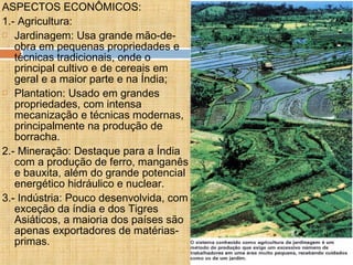ASPECTOS ECONÔMICOS:
1.- Agricultura:
 Jardinagem: Usa grande mão-de-
obra em pequenas propriedades e
técnicas tradicionais, onde o
principal cultivo e de cereais em
geral e a maior parte e na Índia;
 Plantation: Usado em grandes
propriedades, com intensa
mecanização e técnicas modernas,
principalmente na produção de
borracha.
2.- Mineração: Destaque para a Índia
com a produção de ferro, manganês
e bauxita, além do grande potencial
energético hidráulico e nuclear.
3.- Indústria: Pouco desenvolvida, com
exceção da índia e dos Tigres
Asiáticos, a maioria dos países são
apenas exportadores de matérias-
primas.
 