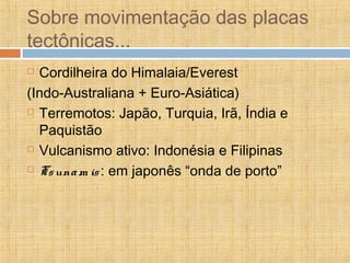 Sobre movimentação das placas
tectônicas...
 Cordilheira do Himalaia/Everest
(Indo-Australiana + Euro-Asiática)
 Terremotos: Japão, Turquia, Irã, Índia e
Paquistão
 Vulcanismo ativo: Indonésia e Filipinas
 Tsunam is: em japonês “onda de porto”
 