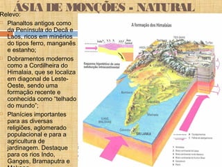 ÁSIA DE MONÇÕES - NATURALRelevo:
 Planaltos antigos como
da Península do Decã e
Laos, ricos em minérios
do tipos ferro, manganês
e estanho;
 Dobramentos modernos
como a Cordilheira do
Himalaia, que se localiza
em diagonal de Leste-
Oeste, sendo uma
formação recente e
conhecida como “telhado
do mundo”;
 Planícies importantes
para as diversas
religiões, aglomerado
populacional e para a
agricultura de
jardinagem. Destaque
para os rios Indo,
Ganges, Bramaputra e
 