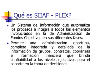 Qué es SIIAF - PLEX?
   Un Sistema de Información que automatiza
    los procesos e integra a todos los elementos
    involucrados en la de Administración de
    Fondos Colectivos en sus diferentes fases.
   Permite     una    administración    oportuna,
    completa integrada y detallada de la
    información de grupos, contratos, cobranzas
    e    información    financiera   que    brinda
    confiabilidad a los niveles ejecutivos para el
    soporte en la toma de decisiones
 