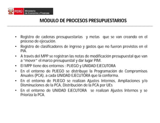 • Registro de cadenas presupuestarias y metas que se van creando en el
proceso de ejecución.
• Registro de clasificadores de ingreso y gastos que no fueron previstos en el
PIA.
• A través del MPP se registran las notas de modificación presupuestal que van
a “mover” el marco presupuestal y dar lugar PIM.
• El MPP tiene dos entornos : PLIEGO y UNIDAD EJECUTORA
• En el entorno de PLIEGO se distribuye la Programación de Compromisos
Anuales (PCA), a cada UNIDAD EJECUTORA que la conforma.
• En el entorno de PLIEGO se realizan Ajustes Internos, Ampliaciones y/o
Disminuciones de la PCA, Distribución de la PCA por UEs
• En el entorno de UNIDAD EJECUTORA se realizan Ajustes Internos y se
Prioriza la PCA.
MÓDULO DE PROCESOS PRESUPUESTARIOS
 