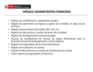 • Registro de certificaciones, compromisos anuales.
• Registro de operaciones de ingresos y gastos de la entidad, en cada una de
sus fases.
• Registro de proveedores del estado, RUC, CCIs, etc.
• Registro de sub cuentas y cuentas corrientes de la entidad
• Registro de la programación mensual de pagos
• Proceso de conciliaciones de cuentas de enlace (Información para la
Dirección General de Endeudamiento y Tesoro Público)
• Registro de responsables de las firmas electrónicas
• Registro de rendiciones de cuentas
• Emisión de libros bancos y el estado de movimientos de cuentas
• Emite reportes presupuestales y financieros
MÓDULO ADMINISTRATIVO-FINANCIERO
 