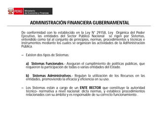 ADMINISTRACIÓN FINANCIERA GUBERNAMENTAL
De conformidad con lo establecido en la Ley N° 29158, Ley Orgánica del Poder
Ejecutivo, las entidades del Sector Público Nacional se rigen por Sistemas,
entendido como tal al conjunto de principios, normas, procedimientos y técnicas e
instrumentos mediante los cuales se organizan las actividades de la Administración
Pública.
– Existen dos tipos de Sistemas:
a) Sistemas Funcionales.- Aseguran el cumplimiento de políticas públicas, que
requieren la participación de todas o varias entidades del Estado.
b) Sistemas Administrativos.- Regulan la utilización de los Recursos en las
entidades, promoviendo la eficacia y eficiencia en su uso.
– Los Sistemas están a cargo de un ENTE RECTOR que constituye la autoridad
técnico- normativa a nivel nacional; dicta normas, y establece procedimientos
relacionados con su ámbito y es responsable de su correcto funcionamiento .
 