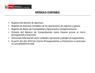 MÓDULO CONTABLE
• Registro del Asiento de Apertura.
• Registro de Asientos Contables de las operaciones de ingresos y gastos.
• Registro de Notas de Contabilidad y Operaciones Complementarias.
• Emisión del Balance de Comprobación como insumo previo al cierre
presupuestal y financiero.
• Interactúa información entre unidades ejecutoras y pliegos presupuestales.
• A partir del año 2014 los Cierres Presupuestarios y Financieros se procesan
en una plataforma web.
 