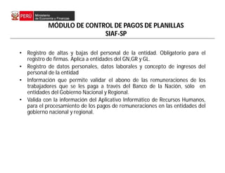 MÓDULO DE CONTROL DE PAGOS DE PLANILLAS
SIAF-SP
• Registro de altas y bajas del personal de la entidad. Obligatorio para el
registro de firmas. Aplica a entidades del GN,GR y GL.
• Registro de datos personales, datos laborales y concepto de ingresos del
personal de la entidad
• Información que permite validar el abono de las remuneraciones de los
trabajadores que se les paga a través del Banco de la Nación, sólo en
entidades del Gobierno Nacional y Regional.
• Valida con la información del Aplicativo Informático de Recursos Humanos,
para el procesamiento de los pagos de remuneraciones en las entidades del
gobierno nacional y regional.
 