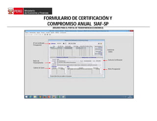 FORMULARIO DE CERTIFICACIÓN Y
COMPROMISO ANUAL SIAF-SP
(INSUMO PARA EL PORTAL DE TRANSPARENCIA ECONÓMICA)
Nº de Certificado
Presupuestal
Rubro de
Financiamiento
Cadena de Gasto
Meta Presupuestal
Control de
Saldos
Fecha de Certificación
 