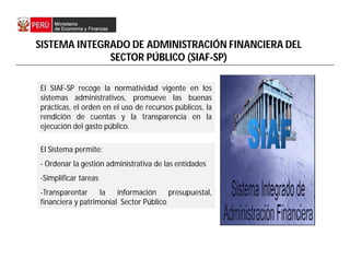El Sistema permite:
- Ordenar la gestión administrativa de las entidades
-Simplificar tareas
-Transparentar la información presupuestal,
financiera y patrimonial Sector Público
El SIAF-SP recoge la normatividad vigente en los
sistemas administrativos, promueve las buenas
prácticas, el orden en el uso de recursos públicos, la
rendición de cuentas y la transparencia en la
ejecución del gasto público.
SISTEMA INTEGRADO DE ADMINISTRACIÓN FINANCIERA DEL
SECTOR PÚBLICO (SIAF-SP)
 