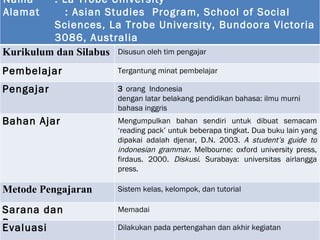 Nama : La Trobe University Alamat   :   Asian Studies  Program, School of Social Sciences, La Trobe University, Bundoora Victoria 3086, Australia Tahun berdiri : 1989 K urikulum dan  S ilabus  Disusun oleh tim pengajar Pembelajar Tergantung minat pembelajar Pengajar  3  orang   Indonesia dengan l atar belakang pendidikan  bahasa : ilmu murni bahasa inggris  Bahan Ajar M engumpulkan bahan sendiri untuk dibuat semacam ‘reading pack’ untuk beberapa tingkat. Dua buku lain yang  dip akai adalah   djenar, D.N. 2003.  A student’s guide to indonesian grammar . Melbourne: oxford university press ,  firdaus. 2000.  Diskusi . Surabaya: universitas airlangga press.  Metode Pengajaran  Sistem kelas, kelompok, dan tutorial Sarana dan Prasarana  Memadai Evaluasi  Dilakukan pada pertengahan dan akhir kegiatan 