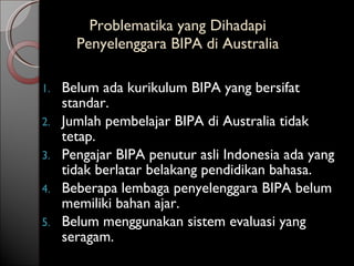 Problematika yang Dihadapi  Penyelenggara BIPA di Australia  Belum ada kurikulum BIPA yang bersifat standar. Jumlah pembelajar BIPA di Australia tidak tetap. Pengajar BIPA penutur asli Indonesia ada yang tidak berlatar belakang pendidikan bahasa. Beberapa lembaga penyelenggara BIPA belum memiliki bahan ajar. Belum menggunakan sistem evaluasi yang seragam. 