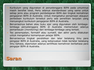 Saran K urikulum yang digunakan  di penyelenggara BIPA  pada umumnya masih bersifat lokal,  P erlu adanya standardisasi yang sama untuk setiap jenis atau program pembelajaran BIPA dan tingkat kemahiran pengajaran BIPA di Australia. Untuk mengetahui persamaan ataupun perbedaan kurikulum tersebut perlu ada penelitian lanjutan yang menyangkut kurikulum pengajaran BIPA di Australia. Bervariasinya bahan atau buku ajar yang digunakan oleh lembaga-lembaga penyelenggara BIPA di Australia memerlukan adanya pemantauan ( monitoring ) dari lembaga-lembaga yang terkait. Tes penempatan, formatif atau sumatif, dan akhir perlu dilakukan untuk mengetahui kemampuan pelajar BIPA. Bervariasinya tingkat pendidikan dan latar belakang ilmu para pengajar BIPA di Australia, yang kebanyakan tidak berlatar belakang ilmu bahasa, diperlukan adanya sertifikasi kemahiran berbahasa para pengajar BIPA di Australia. 